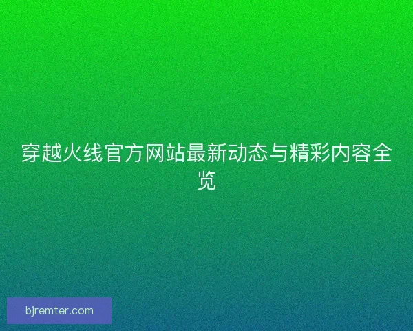 穿越火线官方网站最新动态与精彩内容全览