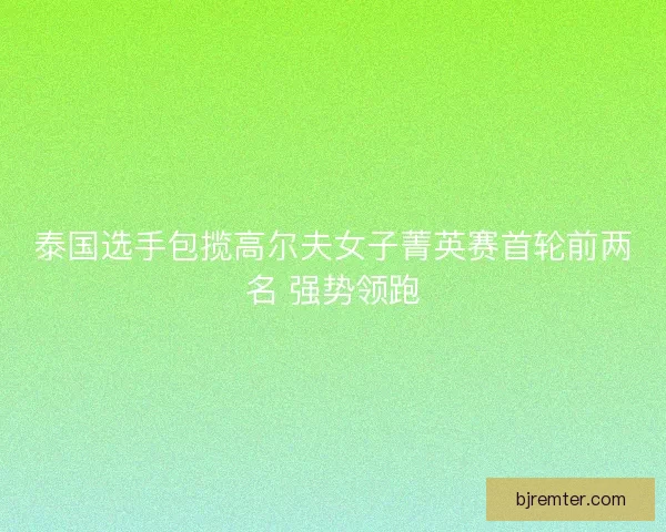 泰国选手包揽高尔夫女子菁英赛首轮前两名 强势领跑