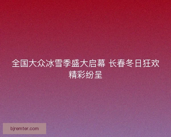全国大众冰雪季盛大启幕 长春冬日狂欢精彩纷呈