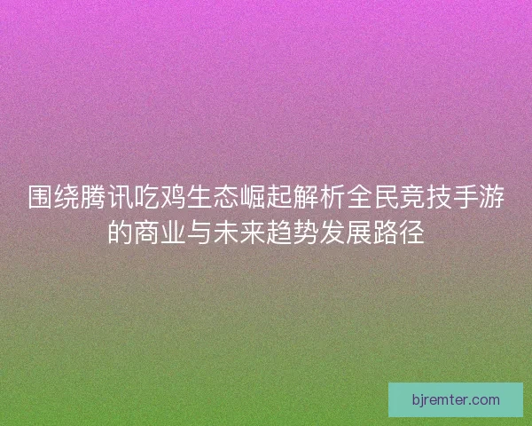 围绕腾讯吃鸡生态崛起解析全民竞技手游的商业与未来趋势发展路径