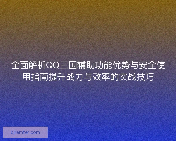 全面解析QQ三国辅助功能优势与安全使用指南提升战力与效率的实战技巧