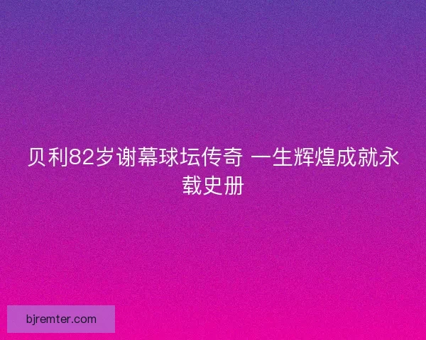 贝利82岁谢幕球坛传奇 一生辉煌成就永载史册