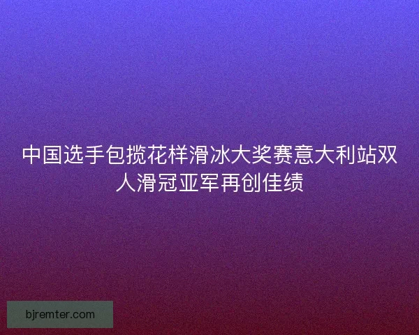 中国选手包揽花样滑冰大奖赛意大利站双人滑冠亚军再创佳绩